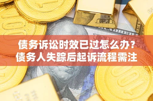 济南债务诉讼时效已过怎么办？债务人失踪后起诉流程需注意什么？